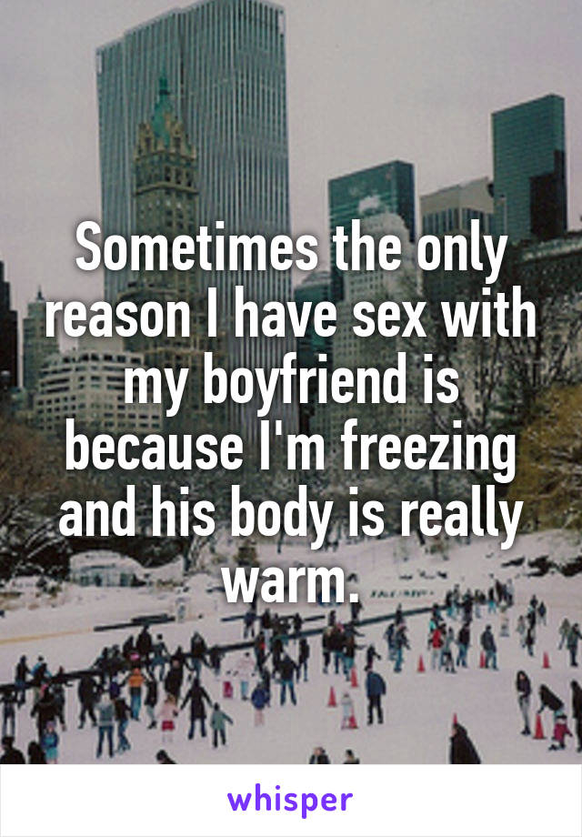 Sometimes the only reason I have sex with my boyfriend is because I'm freezing and his body is really warm.