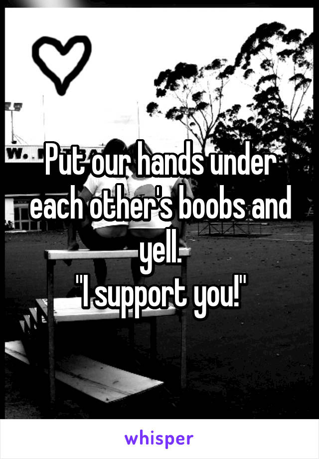 Put our hands under each other's boobs and yell.
"I support you!"