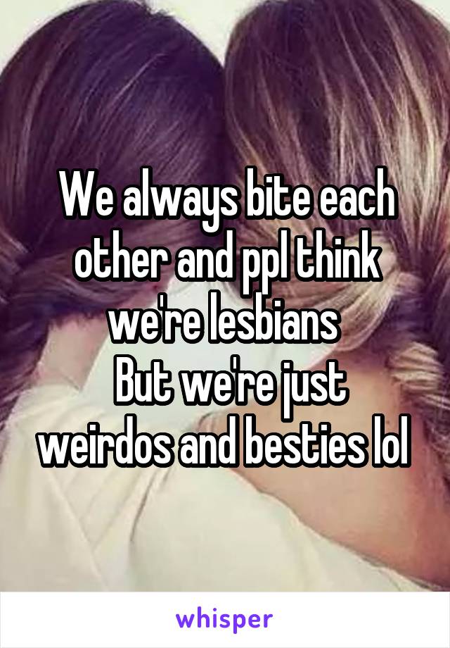 We always bite each other and ppl think we're lesbians 
 But we're just weirdos and besties lol 