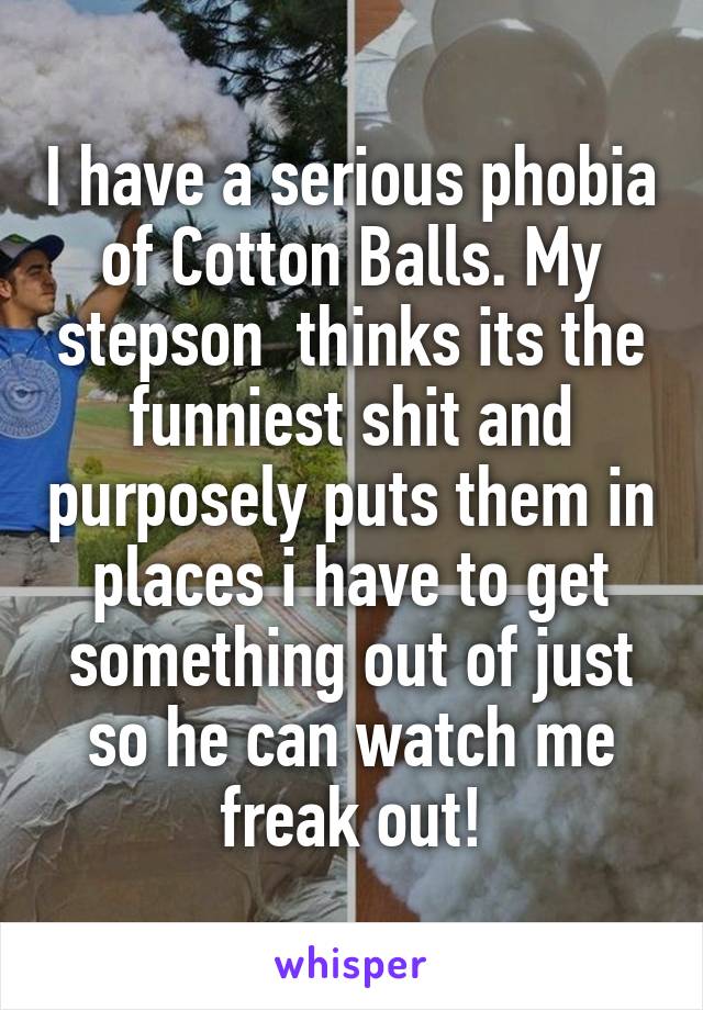 I have a serious phobia of Cotton Balls. My stepson  thinks its the funniest shit and purposely puts them in places i have to get something out of just so he can watch me freak out!