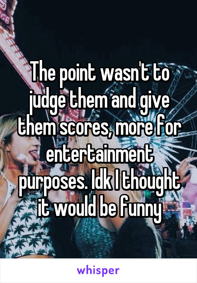 The point wasn't to judge them and give them scores, more for entertainment purposes. Idk I thought it would be funny