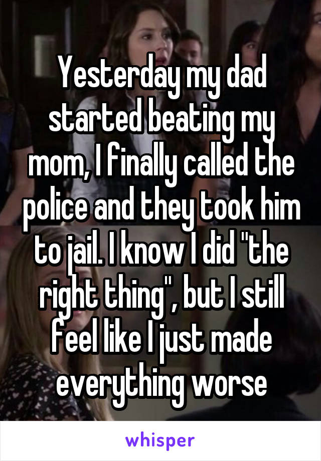Yesterday my dad started beating my mom, I finally called the police and they took him to jail. I know I did "the right thing", but I still feel like I just made everything worse
