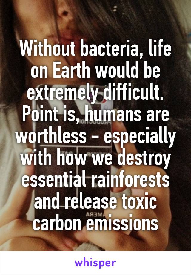 Without bacteria, life on Earth would be extremely difficult. Point is, humans are worthless - especially with how we destroy essential rainforests and release toxic carbon emissions