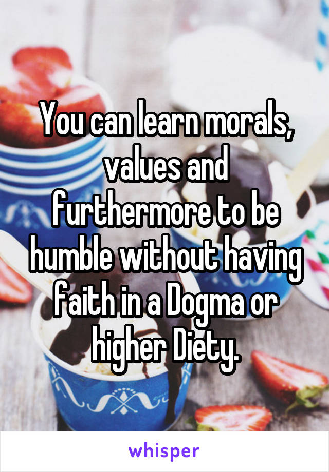 You can learn morals, values and furthermore to be humble without having faith in a Dogma or higher Diety.