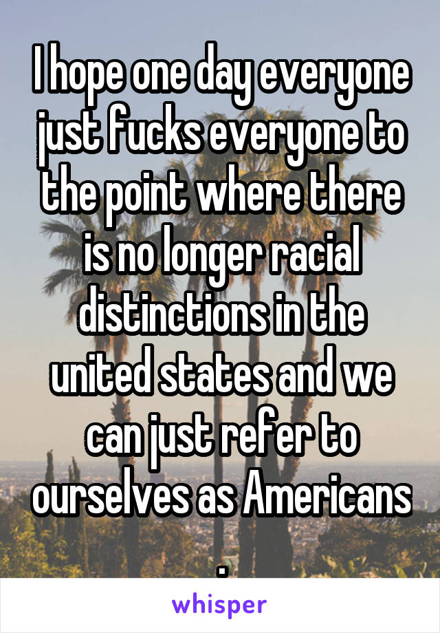 I hope one day everyone just fucks everyone to the point where there is no longer racial distinctions in the united states and we can just refer to ourselves as Americans .