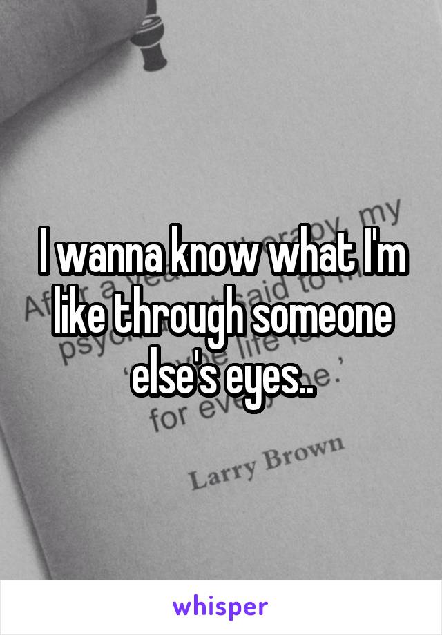 I wanna know what I'm like through someone else's eyes..