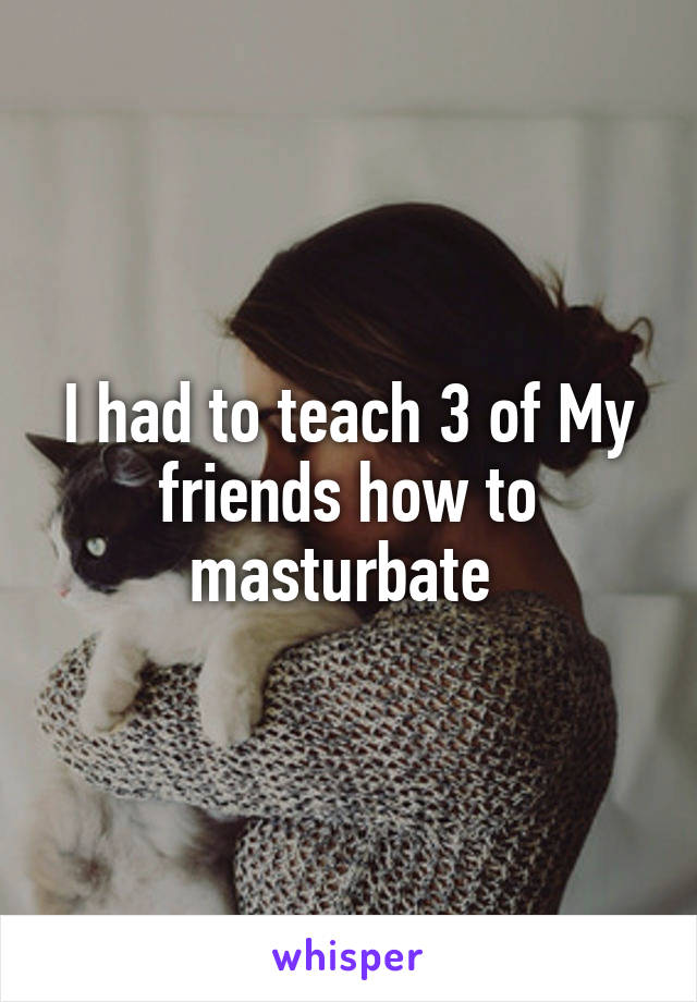 I had to teach 3 of My friends how to masturbate 