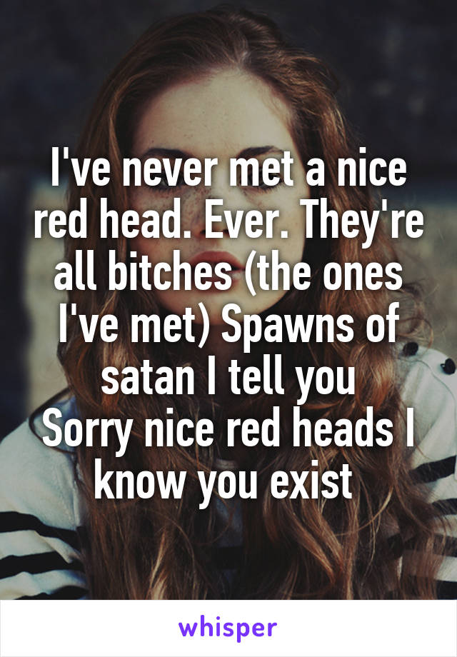 I've never met a nice red head. Ever. They're all bitches (the ones I've met) Spawns of satan I tell you
Sorry nice red heads I know you exist 