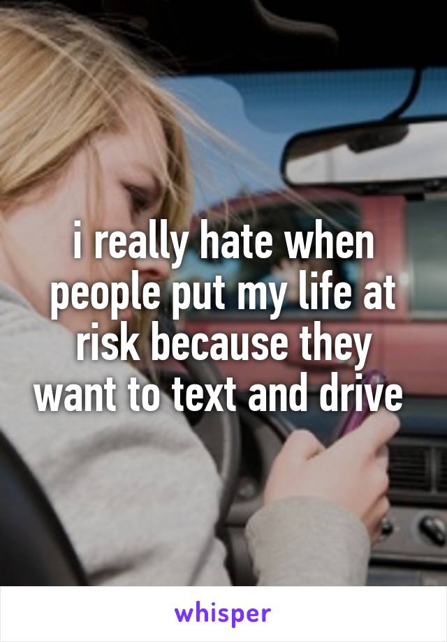 i really hate when people put my life at risk because they want to text and drive 