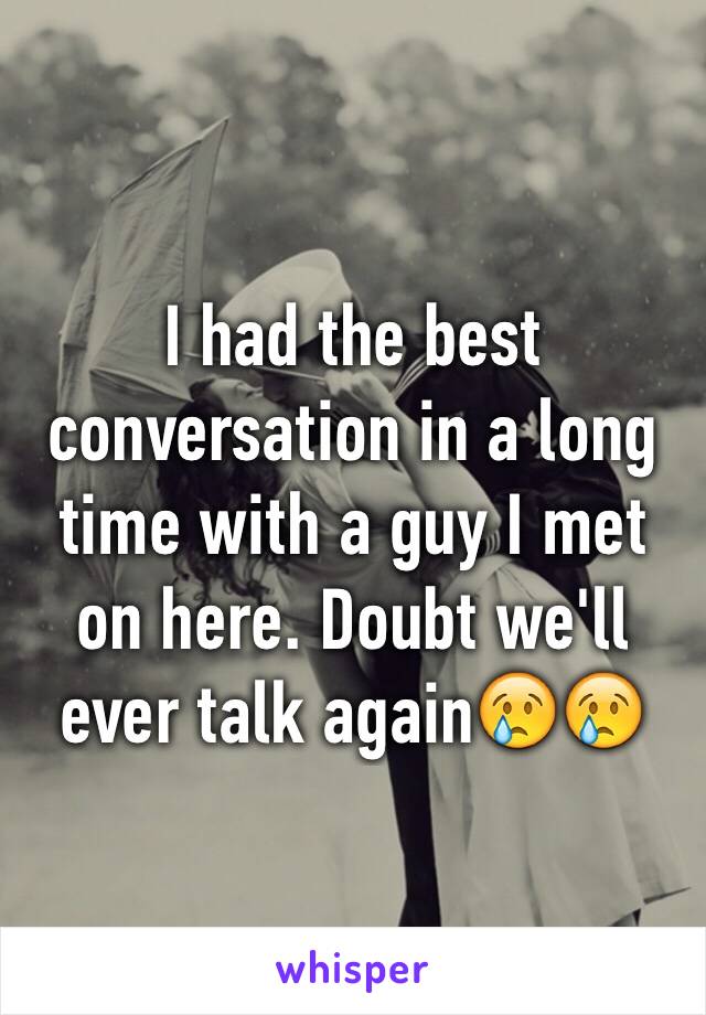 I had the best conversation in a long time with a guy I met on here. Doubt we'll ever talk again😢😢
