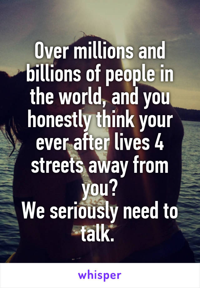 Over millions and billions of people in the world, and you honestly think your ever after lives 4 streets away from you?
We seriously need to talk. 