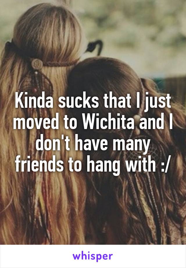 Kinda sucks that I just moved to Wichita and I don't have many friends to hang with :/
