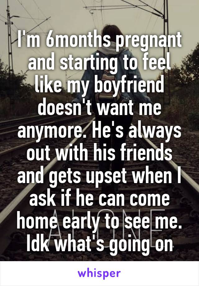 I'm 6months pregnant and starting to feel like my boyfriend doesn't want me anymore. He's always out with his friends and gets upset when I ask if he can come home early to see me. Idk what's going on