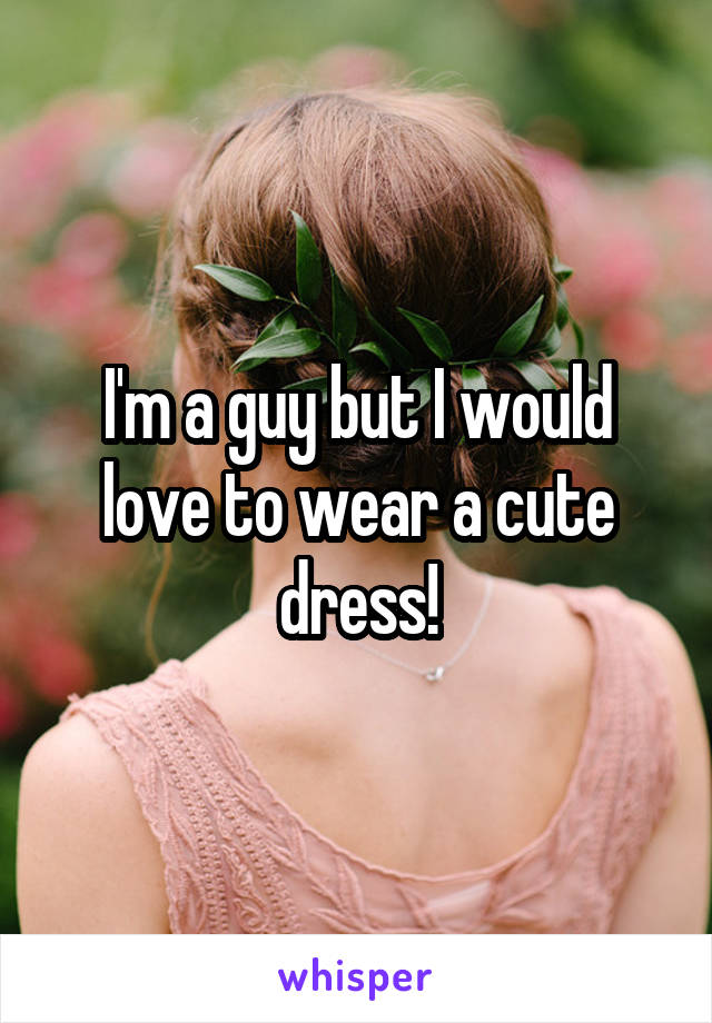 I'm a guy but I would love to wear a cute dress!