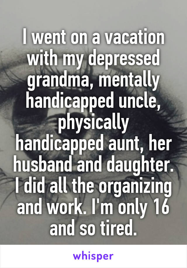 I went on a vacation with my depressed grandma, mentally handicapped uncle, physically handicapped aunt, her husband and daughter. I did all the organizing and work. I'm only 16 and so tired.