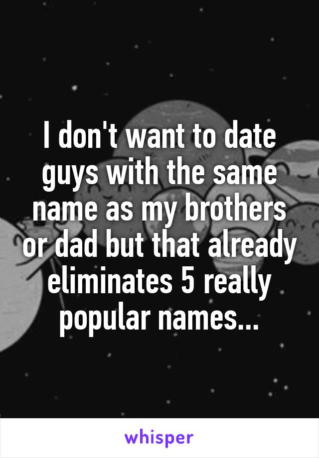 I don't want to date guys with the same name as my brothers or dad but that already eliminates 5 really popular names...