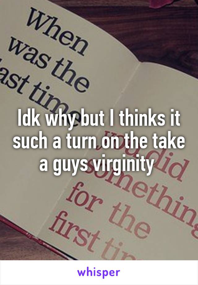 Idk why but I thinks it such a turn on the take a guys virginity 