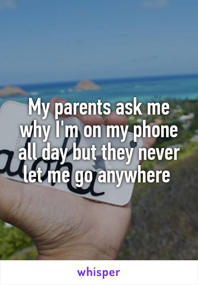 My parents ask me why I'm on my phone all day but they never let me go anywhere 