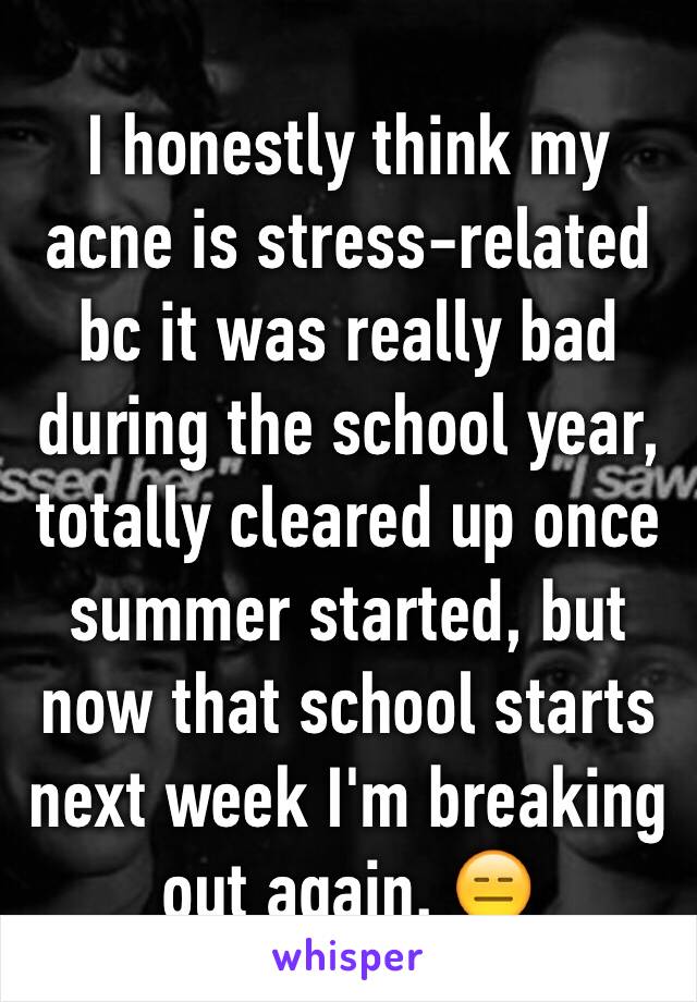I honestly think my acne is stress-related bc it was really bad during the school year, totally cleared up once summer started, but now that school starts next week I'm breaking out again. 😑