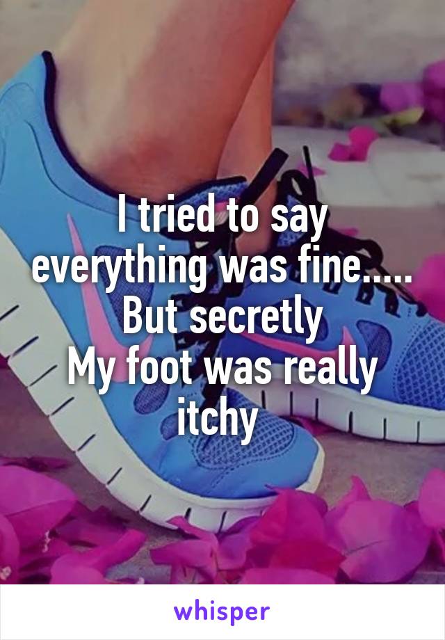 I tried to say everything was fine..... But secretly
My foot was really itchy 
