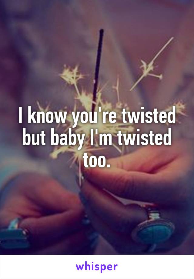 I know you're twisted but baby I'm twisted too.