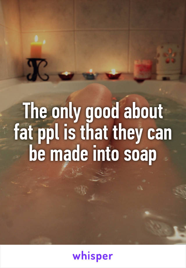 The only good about fat ppl is that they can be made into soap