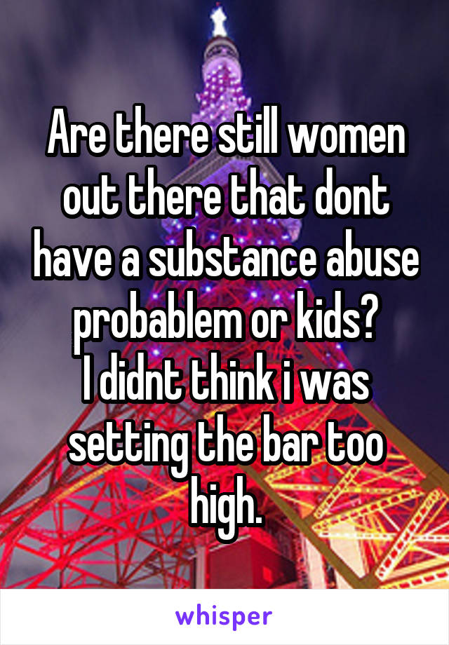 Are there still women out there that dont have a substance abuse probablem or kids?
I didnt think i was setting the bar too high.