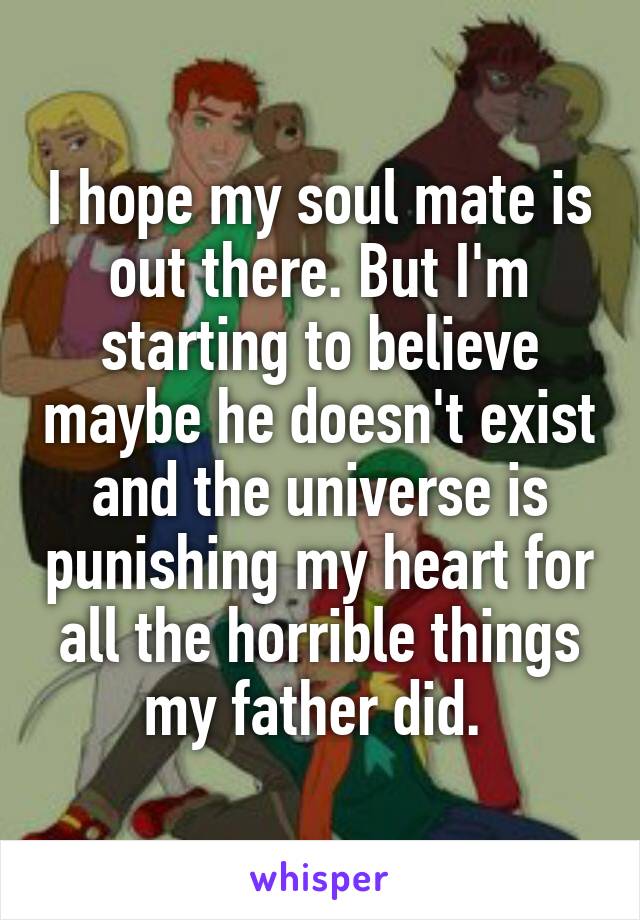 I hope my soul mate is out there. But I'm starting to believe maybe he doesn't exist and the universe is punishing my heart for all the horrible things my father did. 