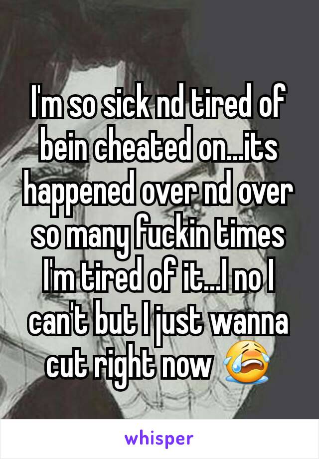 I'm so sick nd tired of bein cheated on...its happened over nd over so many fuckin times I'm tired of it...I no I can't but I just wanna cut right now 😭