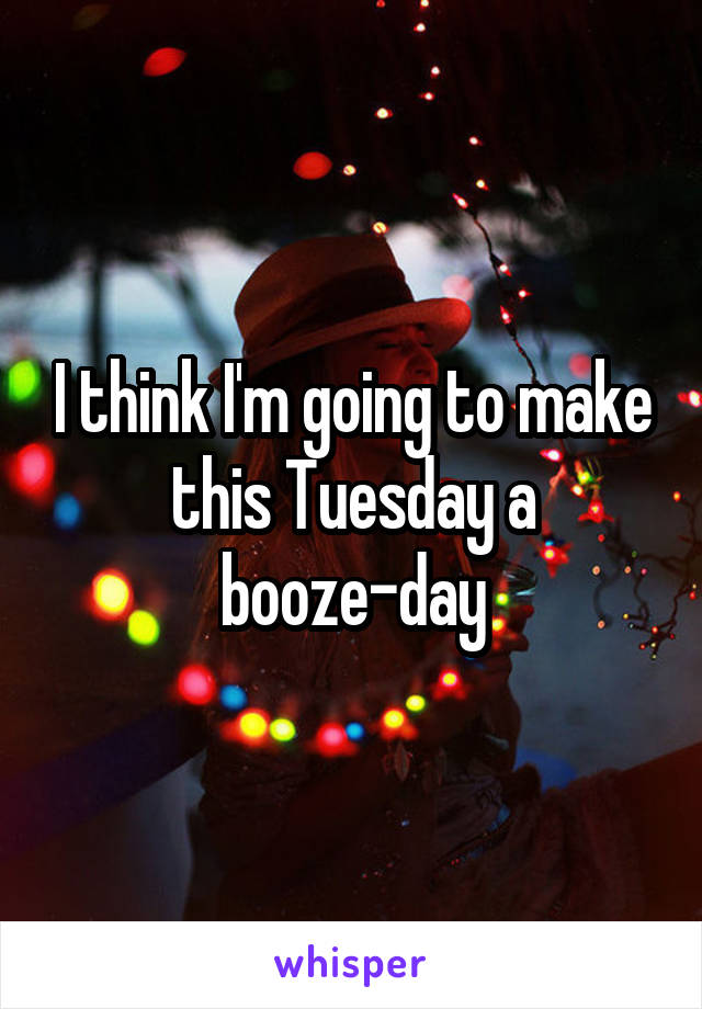 I think I'm going to make this Tuesday a booze-day