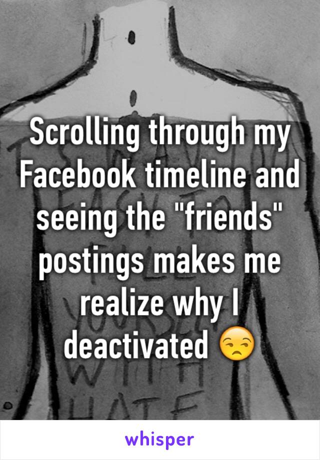 Scrolling through my Facebook timeline and seeing the "friends" postings makes me realize why I deactivated 😒