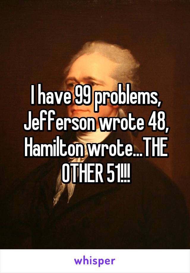 I have 99 problems, Jefferson wrote 48, Hamilton wrote...THE OTHER 51!!!