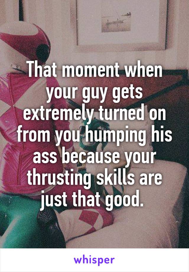 That moment when your guy gets extremely turned on from you humping his ass because your thrusting skills are just that good. 