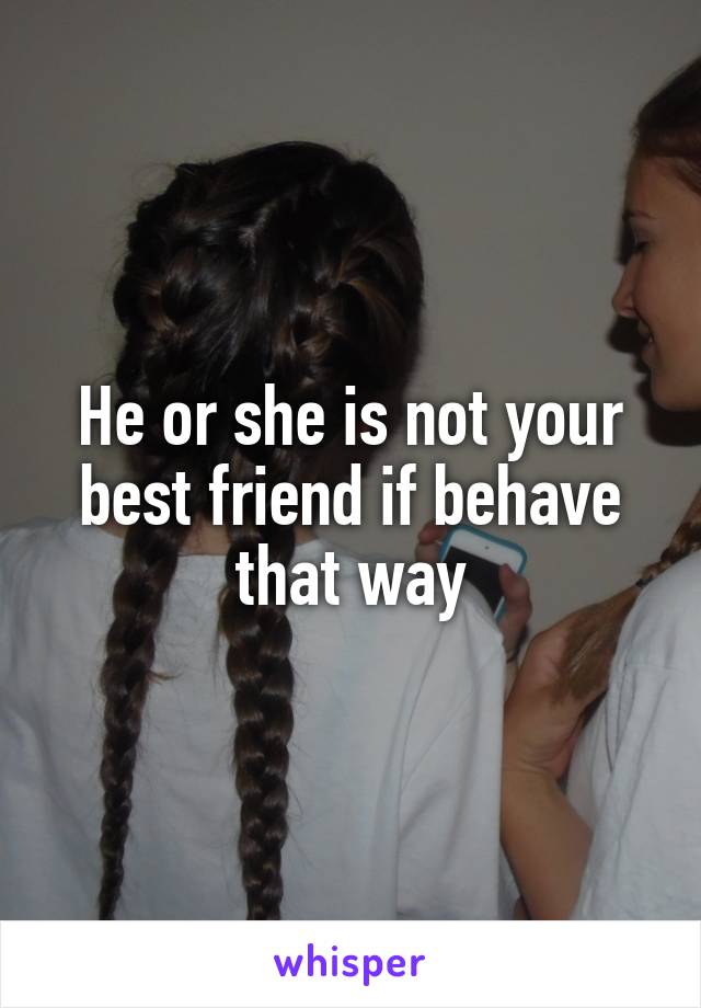 He or she is not your best friend if behave that way