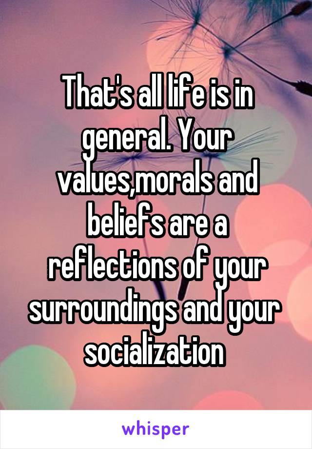 That's all life is in general. Your values,morals and beliefs are a reflections of your surroundings and your  socialization 