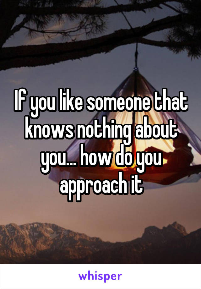 If you like someone that knows nothing about you... how do you approach it