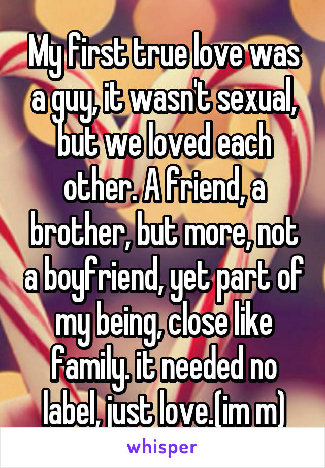 My first true love was a guy, it wasn't sexual, but we loved each other. A friend, a brother, but more, not a boyfriend, yet part of my being, close like family. it needed no label, just love.(im m)