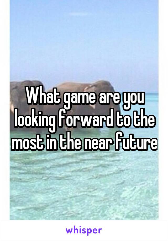 What game are you looking forward to the most in the near future