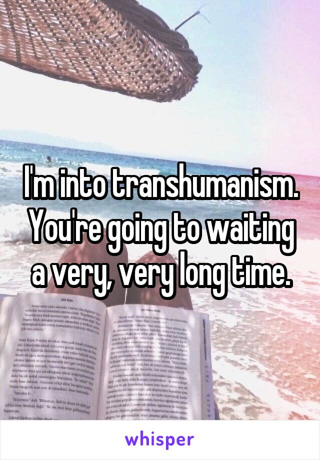 I'm into transhumanism. You're going to waiting a very, very long time.