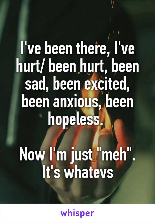 I've been there, I've hurt/ been hurt, been sad, been excited, been anxious, been hopeless. 

Now I'm just "meh". It's whatevs