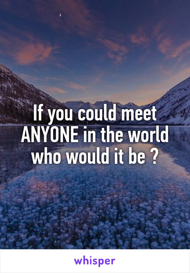 If you could meet ANYONE in the world who would it be ?