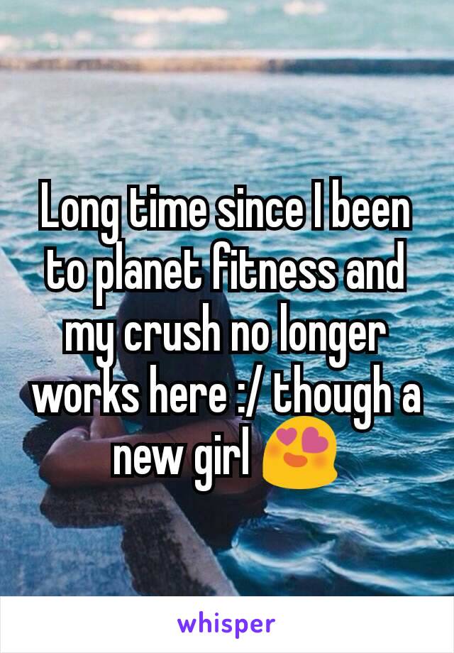 Long time since I been to planet fitness and my crush no longer works here :/ though a new girl 😍