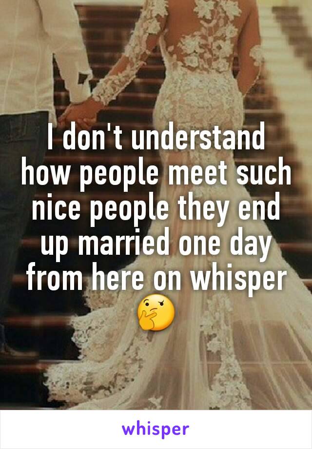 I don't understand how people meet such nice people they end up married one day from here on whisper 🤔