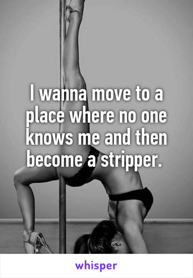I wanna move to a place where no one knows me and then become a stripper. 
