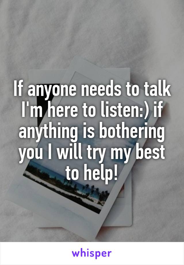 If anyone needs to talk I'm here to listen:) if anything is bothering you I will try my best to help!