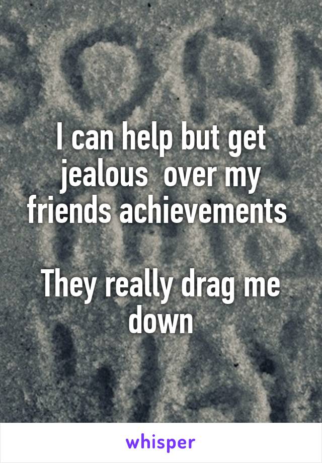 I can help but get jealous  over my friends achievements 

They really drag me down