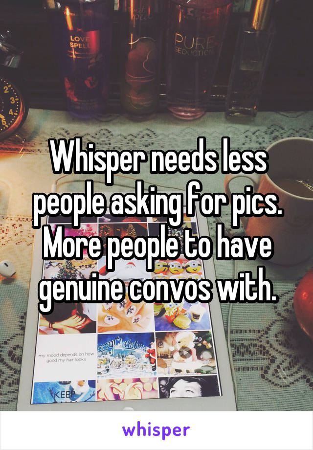 Whisper needs less people asking for pics. More people to have genuine convos with.