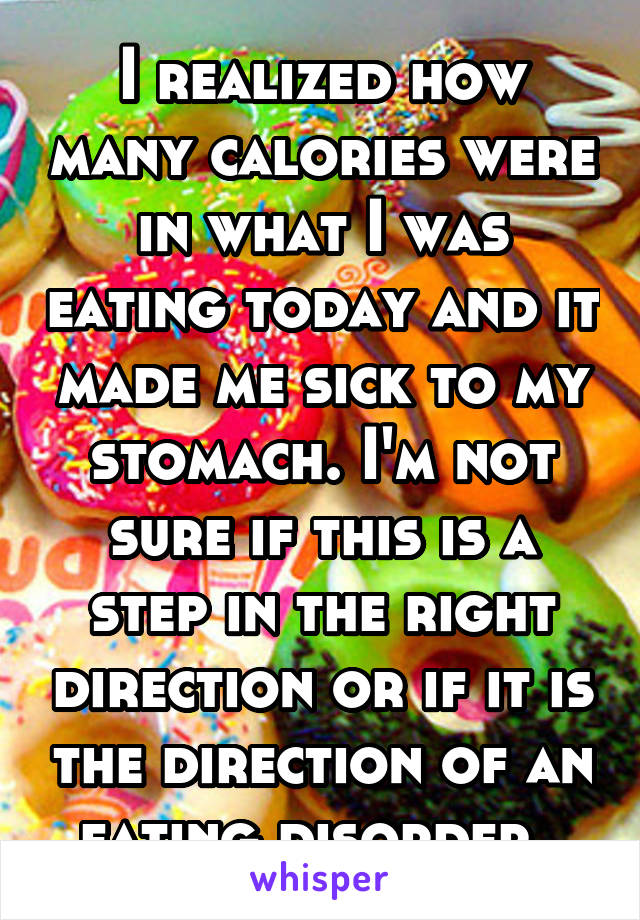 I realized how many calories were in what I was eating today and it made me sick to my stomach. I'm not sure if this is a step in the right direction or if it is the direction of an eating disorder. 