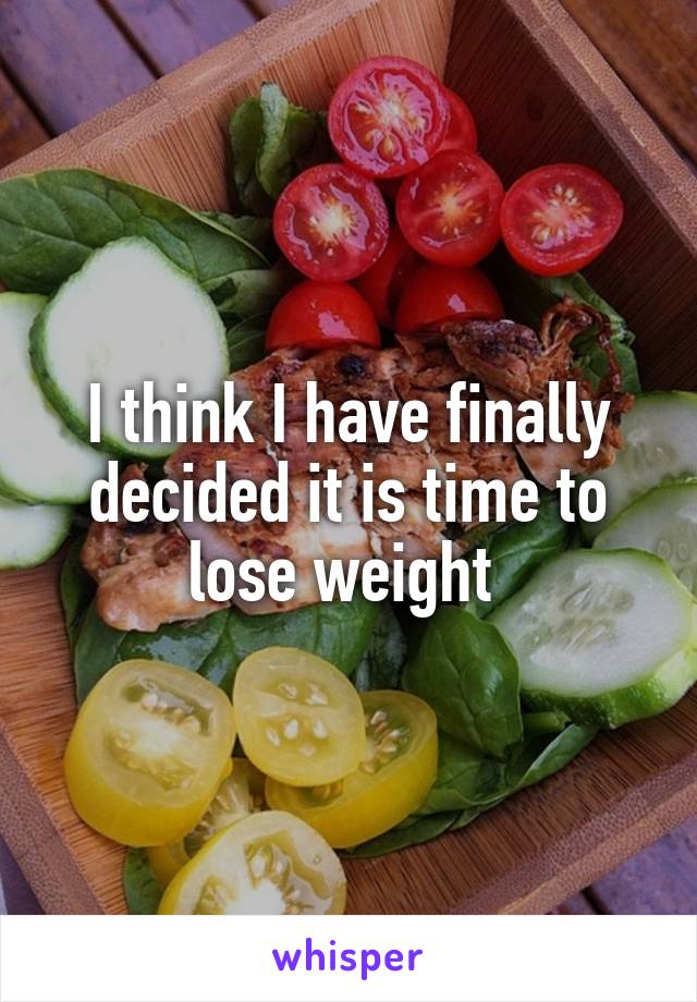 I think I have finally decided it is time to lose weight 
