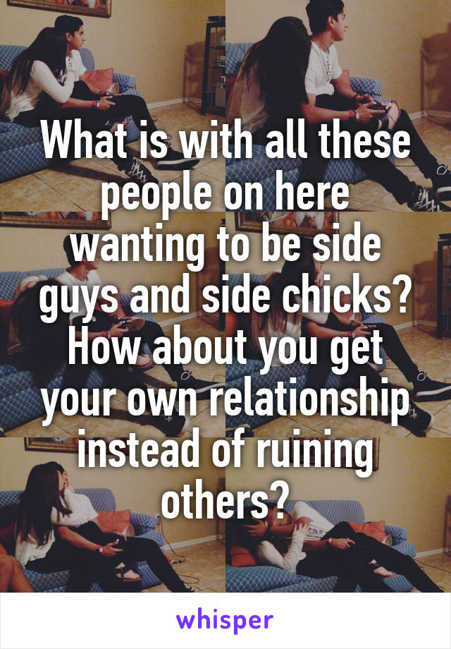 What is with all these people on here wanting to be side guys and side chicks? How about you get your own relationship instead of ruining others?